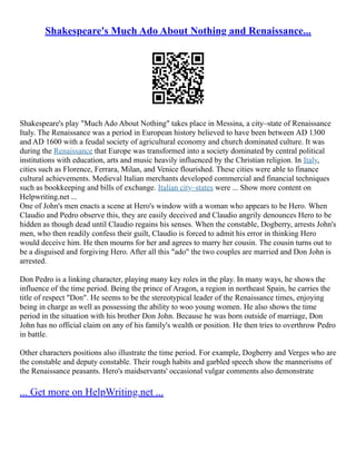 Shakespeare's Much Ado About Nothing and Renaissance...
Shakespeare's play "Much Ado About Nothing" takes place in Messina, a city–state of Renaissance
Italy. The Renaissance was a period in European history believed to have been between AD 1300
and AD 1600 with a feudal society of agricultural economy and church dominated culture. It was
during the Renaissance that Europe was transformed into a society dominated by central political
institutions with education, arts and music heavily influenced by the Christian religion. In Italy,
cities such as Florence, Ferrara, Milan, and Venice flourished. These cities were able to finance
cultural achievements. Medieval Italian merchants developed commercial and financial techniques
such as bookkeeping and bills of exchange. Italian city–states were ... Show more content on
Helpwriting.net ...
One of John's men enacts a scene at Hero's window with a woman who appears to be Hero. When
Claudio and Pedro observe this, they are easily deceived and Claudio angrily denounces Hero to be
hidden as though dead until Claudio regains his senses. When the constable, Dogberry, arrests John's
men, who then readily confess their guilt, Claudio is forced to admit his error in thinking Hero
would deceive him. He then mourns for her and agrees to marry her cousin. The cousin turns out to
be a disguised and forgiving Hero. After all this "ado" the two couples are married and Don John is
arrested.
Don Pedro is a linking character, playing many key roles in the play. In many ways, he shows the
influence of the time period. Being the prince of Aragon, a region in northeast Spain, he carries the
title of respect "Don". He seems to be the stereotypical leader of the Renaissance times, enjoying
being in charge as well as possessing the ability to woo young women. He also shows the time
period in the situation with his brother Don John. Because he was born outside of marriage, Don
John has no official claim on any of his family's wealth or position. He then tries to overthrow Pedro
in battle.
Other characters positions also illustrate the time period. For example, Dogberry and Verges who are
the constable and deputy constable. Their rough habits and garbled speech show the mannerisms of
the Renaissance peasants. Hero's maidservants' occasional vulgar comments also demonstrate
... Get more on HelpWriting.net ...
 