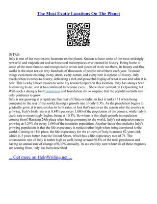 The Most Exotic Locations On The Planet
INTRO:
Italy is one of the most exotic locations on the planet. Known to have some of the most strikingly
powerful and majestic art and architectural masterpieces ever created in history. Being home to
some of the most famous and recognizable artists and pieces of work out there, its beauty and fine
works is the main reason why hundreds of thousands of people travel there each year. To make
things even more enticing, every street, every corner, and every turn is a piece of history. Italy
excels when it comes to history, delivering a rich and powerful display of what it was and what it is
now. That is why I have chosen to write my research report on this location. Italy has always been
fascinating to me, and it has continued to become even ... Show more content on Helpwriting.net ...
With such a strongly built population and foundation it's no surprise that the population birth rate
only continues to grow.
Italy is not growing at a rapid rate like that of China or India; in fact it ranks 171 when being
compared to the rest of the world, having a growth rate of only 0.3%. As the population begins to
gradually grow, it is not just due to birth rates, in fact that's not even the reason why the country is
growing. Italy's birth rate is at 8.84% per every 1,000 of the population of the country, while Italy's
death rate is surprisingly higher, being at 10.1%. So where is this slight growth in population
coming from? Ranking 29th place when being compared to the world, Italy's net migration rate is
growing at 4.29% for every 1,000 of the countries population. Another factor that explains Italy's
growing population is that the life expectancy is ranked rather high when being compared to the
world. Coming in 11th place, the life expectancy for the citizens of Italy is around 82 years old,
which is 3 years better than the United States, which has a life expectancy rate of 79. The
urbanization rate of Italy is rather high as well, being around 68.8% of the total population and
having an annual rate of change of 0.39% annually. Its not entirely sure where all of these migrants
are coming from, Italy has been described
... Get more on HelpWriting.net ...
 
