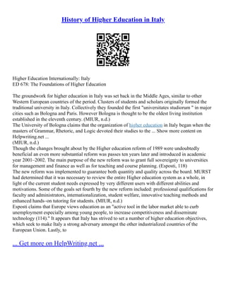 History of Higher Education in Italy
Higher Education Internationally: Italy
ED 678: The Foundations of Higher Education
The groundwork for higher education in Italy was set back in the Middle Ages, similar to other
Western European countries of the period. Clusters of students and scholars originally formed the
traditional university in Italy. Collectively they founded the first "universitates studiorum " in major
cities such as Bologna and Paris. However Bologna is thought to be the oldest living institution
established in the eleventh century. (MIUR, n.d.)
The University of Bologna claims that the organization of higher education in Italy began when the
masters of Grammar, Rhetoric, and Logic devoted their studies to the ... Show more content on
Helpwriting.net ...
(MIUR, n.d.)
Though the changes brought about by the Higher education reform of 1989 were undoubtedly
beneficial an even more substantial reform was passes ten years later and introduced in academic
year 2001–2002. The main purpose of the new reform was to grant full sovereignty to universities
for management and finance as well as for teaching and course planning. (Esposti, 118)
The new reform was implemented to guarantee both quantity and quality across the board. MURST
had determined that it was necessary to review the entire Higher education system as a whole, in
light of the current student needs expressed by very different users with different abilities and
motivations. Some of the goals set fourth by the new reform included: professional qualifications for
faculty and administrators, internationalization, student welfare, innovative teaching methods and
enhanced hands–on tutoring for students. (MIUR, n.d.)
Esposti claims that Europe views education as an "active tool in the labor market able to curb
unemployment especially among young people, to increase competitiveness and disseminate
technology (114)." It appears that Italy has strived to set a number of higher education objectives,
which seek to make Italy a strong adversary amongst the other industrialized countries of the
European Union. Lastly, to
... Get more on HelpWriting.net ...
 