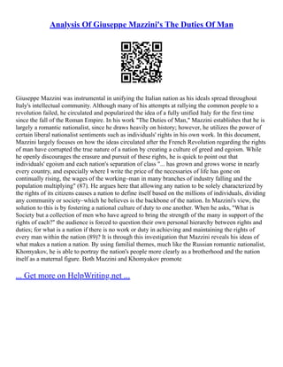 Analysis Of Giuseppe Mazzini's The Duties Of Man
Giuseppe Mazzini was instrumental in unifying the Italian nation as his ideals spread throughout
Italy's intellectual community. Although many of his attempts at rallying the common people to a
revolution failed, he circulated and popularized the idea of a fully unified Italy for the first time
since the fall of the Roman Empire. In his work "The Duties of Man," Mazzini establishes that he is
largely a romantic nationalist, since he draws heavily on history; however, he utilizes the power of
certain liberal nationalist sentiments such as individuals' rights in his own work. In this document,
Mazzini largely focuses on how the ideas circulated after the French Revolution regarding the rights
of man have corrupted the true nature of a nation by creating a culture of greed and egoism. While
he openly discourages the erasure and pursuit of these rights, he is quick to point out that
individuals' egoism and each nation's separation of class "... has grown and grows worse in nearly
every country, and especially where I write the price of the necessaries of life has gone on
continually rising, the wages of the working–man in many branches of industry falling and the
population multiplying" (87). He argues here that allowing any nation to be solely characterized by
the rights of its citizens causes a nation to define itself based on the millions of individuals, dividing
any community or society–which he believes is the backbone of the nation. In Mazzini's view, the
solution to this is by fostering a national culture of duty to one another. When he asks, "What is
Society but a collection of men who have agreed to bring the strength of the many in support of the
rights of each?" the audience is forced to question their own personal hierarchy between rights and
duties; for what is a nation if there is no work or duty in achieving and maintaining the rights of
every man within the nation (89)? It is through this investigation that Mazzini reveals his ideas of
what makes a nation a nation. By using familial themes, much like the Russian romantic nationalist,
Khomyakov, he is able to portray the nation's people more clearly as a brotherhood and the nation
itself as a maternal figure. Both Mazzini and Khomyakov promote
... Get more on HelpWriting.net ...
 