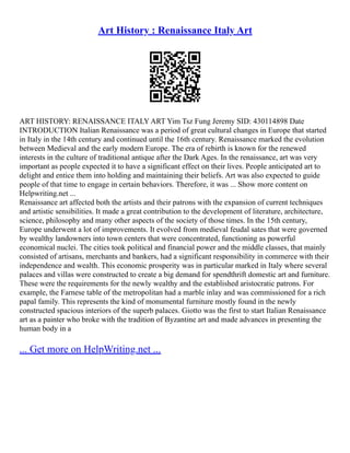 Art History : Renaissance Italy Art
ART HISTORY: RENAISSANCE ITALY ART Yim Tsz Fung Jeremy SID: 430114898 Date
INTRODUCTION Italian Renaissance was a period of great cultural changes in Europe that started
in Italy in the 14th century and continued until the 16th century. Renaissance marked the evolution
between Medieval and the early modern Europe. The era of rebirth is known for the renewed
interests in the culture of traditional antique after the Dark Ages. In the renaissance, art was very
important as people expected it to have a significant effect on their lives. People anticipated art to
delight and entice them into holding and maintaining their beliefs. Art was also expected to guide
people of that time to engage in certain behaviors. Therefore, it was ... Show more content on
Helpwriting.net ...
Renaissance art affected both the artists and their patrons with the expansion of current techniques
and artistic sensibilities. It made a great contribution to the development of literature, architecture,
science, philosophy and many other aspects of the society of those times. In the 15th century,
Europe underwent a lot of improvements. It evolved from medieval feudal sates that were governed
by wealthy landowners into town centers that were concentrated, functioning as powerful
economical nuclei. The cities took political and financial power and the middle classes, that mainly
consisted of artisans, merchants and bankers, had a significant responsibility in commerce with their
independence and wealth. This economic prosperity was in particular marked in Italy where several
palaces and villas were constructed to create a big demand for spendthrift domestic art and furniture.
These were the requirements for the newly wealthy and the established aristocratic patrons. For
example, the Farnese table of the metropolitan had a marble inlay and was commissioned for a rich
papal family. This represents the kind of monumental furniture mostly found in the newly
constructed spacious interiors of the superb palaces. Giotto was the first to start Italian Renaissance
art as a painter who broke with the tradition of Byzantine art and made advances in presenting the
human body in a
... Get more on HelpWriting.net ...
 