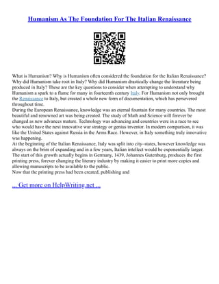 Humanism As The Foundation For The Italian Renaissance
What is Humanism? Why is Humanism often considered the foundation for the Italian Renaissance?
Why did Humanism take root in Italy? Why did Humanism drastically change the literature being
produced in Italy? These are the key questions to consider when attempting to understand why
Humanism a spark to a flame for many in fourteenth century Italy. For Humanism not only brought
the Renaissance to Italy, but created a whole new form of documentation, which has persevered
throughout time.
During the European Renaissance, knowledge was an eternal fountain for many countries. The most
beautiful and renowned art was being created. The study of Math and Science will forever be
changed as new advances mature. Technology was advancing and countries were in a race to see
who would have the next innovative war strategy or genius inventor. In modern comparison, it was
like the United States against Russia in the Arms Race. However, in Italy something truly innovative
was happening.
At the beginning of the Italian Renaissance, Italy was split into city–states, however knowledge was
always on the brim of expanding and in a few years, Italian intellect would be exponentially larger.
The start of this growth actually begins in Germany, 1439, Johannes Gutenburg, produces the first
printing press, forever changing the literary industry by making it easier to print more copies and
allowing manuscripts to be available to the public.
Now that the printing press had been created, publishing and
... Get more on HelpWriting.net ...
 