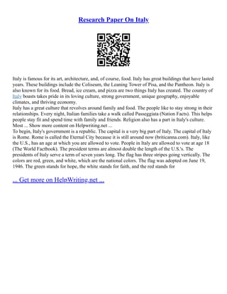 Research Paper On Italy
Italy is famous for its art, architecture, and, of course, food. Italy has great buildings that have lasted
years. These buildings include the Coliseum, the Leaning Tower of Pisa, and the Pantheon. Italy is
also known for its food. Bread, ice cream, and pizza are two things Italy has created. The country of
Italy boasts takes pride in its loving culture, strong government, unique geography, enjoyable
climates, and thriving economy.
Italy has a great culture that revolves around family and food. The people like to stay strong in their
relationships. Every night, Italian families take a walk called Passeggiata (Nation Facts). This helps
people stay fit and spend time with family and friends. Religion also has a part in Italy's culture.
Most ... Show more content on Helpwriting.net ...
To begin, Italy's government is a republic. The capital is a very big part of Italy. The capital of Italy
is Rome. Rome is called the Eternal City because it is still around now (briticanna.com). Italy, like
the U.S., has an age at which you are allowed to vote. People in Italy are allowed to vote at age 18
(The World Factbook). The president terms are almost double the length of the U.S.'s. The
presidents of Italy serve a term of seven years long. The flag has three stripes going vertically. The
colors are red, green, and white, which are the national colors. The flag was adopted on June 19,
1946. The green stands for hope, the white stands for faith, and the red stands for
... Get more on HelpWriting.net ...
 