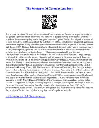 The Strategies Of Germany And Italy
Due to latest events media and citizens attention it's more than ever focused on migration but there
is a general ignorance about history and real numbers of people moving every year all over the
world and the reason why they move. European states can't ignore the fact that migration matters all
of them nowadays, just thinking about the fact that 11% of total population of developed regions are
international migrant. Being related to global circumstances and issues migration is not only a recent
fact: Koser (2007, 4) states that migration had a relevant role through history and it continues today.
In the past European population moved within and outside the Old Continent for several reasons
(religion, wars, exchanges, climate change, ... Show more content on Helpwriting.net ...
The recruitment was exclusively in the industrial for jobs with few qualifications. Things changed
by the end of 1980s when the number of people seeking asylum in Germany increased. Between
1988 and 1992 a total of 1.1 million asylum applications were lodged. (Oezcan, 2004) German and
Italian flow history is clearly connected, also due to the fact that those two countries are neighbors.
During the last century Italians citizens have emigrate all over the word, especially in the United
States and in Germany. From 1968 all the members of European Community had the right to free–
cross borders and many families rejoined workers in Germany. According to the U.S. department of
Commerce more than 40000 Italians immigrated to the United States from 1945 to 1969. In those
years there has been a high number of repatriated (about 50%) but in subsequent years this changed
and, due to the poverty in their country Italians migrated to U.S. and remained there. Nowadays
according to US CENSUS Bureau (2000) the 5.6% of Americans citizens declares to have Italian
descent. The approach of Italy to incoming migrants is changed over the years. Although in 1974 the
European Economic Community formally closed borders to migrants not from ECC Italy's
government did not follow suit. The influx of immigration was not immediately considered an issue
also in view of the fact that Italy had a very low rate of population and a lot
... Get more on HelpWriting.net ...
 