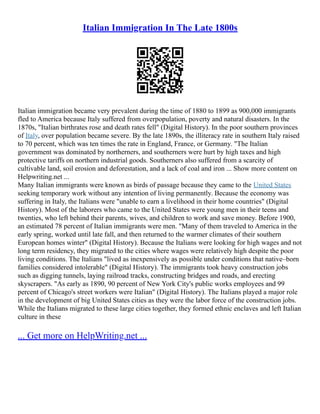 Italian Immigration In The Late 1800s
Italian immigration became very prevalent during the time of 1880 to 1899 as 900,000 immigrants
fled to America because Italy suffered from overpopulation, poverty and natural disasters. In the
1870s, "Italian birthrates rose and death rates fell" (Digital History). In the poor southern provinces
of Italy, over population became severe. By the late 1890s, the illiteracy rate in southern Italy raised
to 70 percent, which was ten times the rate in England, France, or Germany. "The Italian
government was dominated by northerners, and southerners were hurt by high taxes and high
protective tariffs on northern industrial goods. Southerners also suffered from a scarcity of
cultivable land, soil erosion and deforestation, and a lack of coal and iron ... Show more content on
Helpwriting.net ...
Many Italian immigrants were known as birds of passage because they came to the United States
seeking temporary work without any intention of living permanently. Because the economy was
suffering in Italy, the Italians were "unable to earn a livelihood in their home countries" (Digital
History). Most of the laborers who came to the United States were young men in their teens and
twenties, who left behind their parents, wives, and children to work and save money. Before 1900,
an estimated 78 percent of Italian immigrants were men. "Many of them traveled to America in the
early spring, worked until late fall, and then returned to the warmer climates of their southern
European homes winter" (Digital History). Because the Italians were looking for high wages and not
long term residency, they migrated to the cities where wages were relatively high despite the poor
living conditions. The Italians "lived as inexpensively as possible under conditions that native–born
families considered intolerable" (Digital History). The immigrants took heavy construction jobs
such as digging tunnels, laying railroad tracks, constructing bridges and roads, and erecting
skyscrapers. "As early as 1890, 90 percent of New York City's public works employees and 99
percent of Chicago's street workers were Italian" (Digital History). The Italians played a major role
in the development of big United States cities as they were the labor force of the construction jobs.
While the Italians migrated to these large cities together, they formed ethnic enclaves and left Italian
culture in these
... Get more on HelpWriting.net ...
 