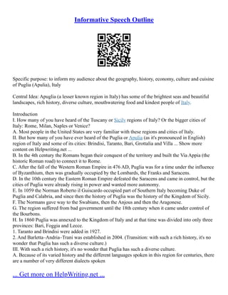 Informative Speech Outline
Specific purpose: to inform my audience about the geography, history, economy, culture and cuisine
of Puglia (Apulia), Italy
Central Idea: Apuglia (a lesser known region in Italy) has some of the brightest seas and beautiful
landscapes, rich history, diverse culture, mouthwatering food and kindest people of Italy.
Introduction
I. How many of you have heard of the Tuscany or Sicily regions of Italy? Or the bigger cities of
Italy: Rome, Milan, Naples or Venice?
A. Most people in the United States are very familiar with these regions and cities of Italy.
II. But how many of you have ever heard of the Puglia or Apulia (as it's pronounced in English)
region of Italy and some of its cities: Brindisi, Taranto, Bari, Grottalia and Villa ... Show more
content on Helpwriting.net ...
B. In the 4th century the Romans began their conquest of the territory and built the Via Appia (the
historic Roman road) to connect it to Rome.
C. After the fall of the Western Roman Empire in 476 AD, Puglia was for a time under the influence
of Byzanthium, then was gradually occupied by the Lombards, the Franks and Saracens.
D. In the 10th century the Eastern Roman Empire defeated the Saracens and came in control, but the
cities of Puglia were already rising in power and wanted more autonomy.
E. In 1059 the Norman Roberto il Guiscardo occupied part of Southern Italy becoming Duke of
Puglia and Calabria, and since then the history of Puglia was the history of the Kingdom of Sicily.
F. The Normans gave way to the Swabians, then the Anjous and then the Aragonese.
G. The region suffered from bad government until the 18th century when it came under control of
the Bourbons.
H. In 1860 Puglia was annexed to the Kingdom of Italy and at that time was divided into only three
provinces: Bari, Foggia and Lecce.
1. Taranto and Brindisi were added in 1927.
2. And Barletta–Andria–Trani was established in 2004. (Transition: with such a rich history, it's no
wonder that Puglia has such a diverse culture.)
III. With such a rich history, it's no wonder that Puglia has such a diverse culture.
A. Because of its varied history and the different languages spoken in this region for centuries, there
are a number of very different dialects spoken
... Get more on HelpWriting.net ...
 