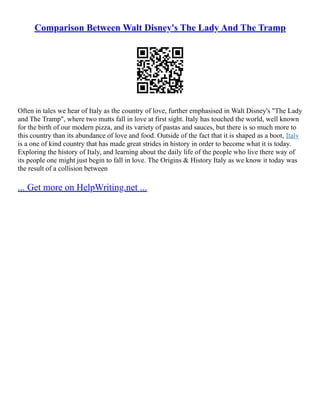Comparison Between Walt Disney's The Lady And The Tramp
Often in tales we hear of Italy as the country of love, further emphasised in Walt Disney's "The Lady
and The Tramp", where two mutts fall in love at first sight. Italy has touched the world, well known
for the birth of our modern pizza, and its variety of pastas and sauces, but there is so much more to
this country than its abundance of love and food. Outside of the fact that it is shaped as a boot, Italy
is a one of kind country that has made great strides in history in order to become what it is today.
Exploring the history of Italy, and learning about the daily life of the people who live there way of
its people one might just begin to fall in love. The Origins & History Italy as we know it today was
the result of a collision between
... Get more on HelpWriting.net ...
 