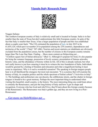Viaggio Italy Research Paper
Viaggio Italiano
The southern European country of Italy is relatively small and is located in Europe. Italia is in fact
smaller than the state of Texas but don't underestimate this little European country. In spite of the
fact that Italy is smaller than Texas, it has a larger population of people and this was established
about a couple years back. "The CIA estimated the population of Italy in July 2015 to be
61,855,120, which put it at number 24 in population among the 238 countries, dependencies and
territories of the world." ("Italy" 387–406). Tourists and recent statistics on inhabitants are obviously
excluded from the population census, but the number of citizens in this European country remains
larger than The Lone Star State. Finding ... Show more content on Helpwriting.net ...
"A million square feet of Italian delicacies." (Rail 1). Although it's popular for food, it's also popular
for being the romance language, possession of lovely scenery, presentation of famous artworks,
historic value, and the abundance of history within its life. All of this is already realized, but what
isn't really known is just how amazing it must be to witness the true foundation of Italia. Individuals
would be greeted by a feeling of freedom and relaxation and what a magnificent feeling it must
come to experience. Why is it such a wonderful sensation? The speaking in foreign tongues people
hear is in all likelihood the strangest, but most real encounter. "It is a journey that will examine the
history of Italy, its complex politics and the whole spectrum of Italian culture" ("Activities in Italy"
1). The buildings and architecture one can discern, the cobblestone streets, and the chatter in foreign
tongues is bound to be a great memory. Perhaps the most important thing to understand when
visiting this beautiful, small country, is the history. The most interesting thing one could learn about
is certainly the Renaissance, and just the long history of Italy and how it got its shape and
recognition. Everyone who has lived and who'll live, they'll learn about this foreign country because
of the Renaissance. The Renaissance was Italy's golden age, and they are now living in a Post–
Renaissance
... Get more on HelpWriting.net ...
 