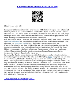 Comparison Of Chinatown And Little Italy
Chinatown and Little Italy
Have you ever taken a stroll down the lower eastside of Manhattan? It's a great place to be indeed.
The many smells of fine Chinese and Italian food flood the streets. Yes this is where the famous
Chinatown and Little Italy is located in New York City. There are more then just fine foods, shops,
and people. In fact there is a lot of history behind these two towns that many people do not know
about. How they came to be and what makes each town unique.
First you have the famous Chinatown. It is the largest Chinatown in the United States. It is favored
by Chinese immigrants and has an estimated population between 70,000 to 150,000 people alone.
During the mid eighteenth century some ... Show more content on Helpwriting.net ...
When the Exclusion Act was lifted in 1943, China was given a small immigration quota, and the
community continued to grow. It started expanding slowly throughout the '40s and '50s. Today
Chinatown is greatly crowded but is still growing. Chinatown now offers to many tourists and
residents like restaurants, booming fruit, fish markets, and shops of knickknacks. But its
overcrowding streets are the main offer it gives us.
Secondly, other then the famous Chinatown and its history there is another ethnic town that has
captured many peoples interest and that is the town of Little Italy. Italian immigrants first settled in
the Five Points neighborhood in the 1850s, spreading north into what is now Little Italy in the
1880s. Little Italy was once a safe haven for Italian immigrants during the nineteenth century. Little
Italy stretched from Broadway on the west to the east. Then from south Canal street to north Huston
street. New York City boasted several Italian enclaves that separated particularly Neapolitans,
Sicilians and Calabrains. These groups populated Little Italy the most. The first pizzeria in New
York was Gennaro Lombardi's that opened on Spring Street in 1905. Immigrants from southern Italy
celebrated the first Feast of San Gennaro along Mulberry Street in about 1926. Also Little Italy may
have been the birthplace of the Mafia in the United States. From the south, Little Italy has lately
been colonized by Chinatown. Its
... Get more on HelpWriting.net ...
 