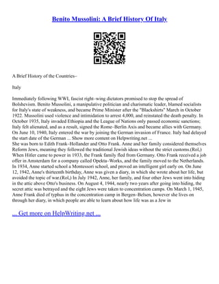 Benito Mussolini: A Brief History Of Italy
A Brief History of the Countries–
Italy
Immediately following WWI, fascist right–wing dictators promised to stop the spread of
Bolshevism. Benito Mussolini, a manipulative politician and charismatic leader, blamed socialists
for Italy's state of weakness, and became Prime Minister after the "Blackshirts" March in October
1922. Mussolini used violence and intimidation to arrest 4,000, and reinstated the death penalty. In
October 1935, Italy invaded Ethiopia and the League of Nations only passed economic sanctions;
Italy felt alienated, and as a result, signed the Rome–Berlin Axis and became allies with Germany.
On June 10, 1940, Italy entered the war by joining the German invasion of France. Italy had delayed
the start date of the German ... Show more content on Helpwriting.net ...
She was born to Edith Frank–Hollander and Otto Frank. Anne and her family considered themselves
Reform Jews, meaning they followed the traditional Jewish ideas without the strict customs.(Rol,)
When Hitler came to power in 1933, the Frank family fled from Germany. Otto Frank received a job
offer in Amsterdam for a company called Opekta–Works, and the family moved to the Netherlands.
In 1934, Anne started school a Montessori school, and proved an intelligent girl early on. On June
12, 1942, Anne's thirteenth birthday, Anne was given a diary, in which she wrote about her life, but
avoided the topic of war.(Rol,) In July 1942, Anne, her family, and four other Jews went into hiding
in the attic above Otto's business. On August 4, 1944, nearly two years after going into hiding, the
secret attic was betrayed and the eight Jews were taken to concentration camps. On March 1, 1945,
Anne Frank died of typhus in the concentration camp in Bergen–Belsen, however she lives on
through her diary, in which people are able to learn about how life was as a Jew in
... Get more on HelpWriting.net ...
 