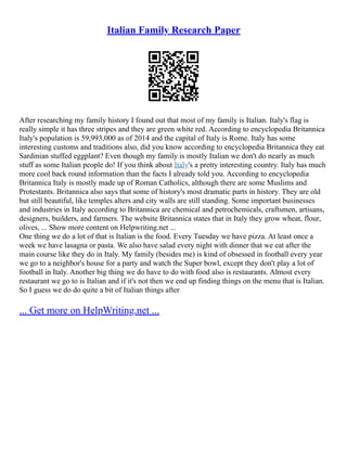 Italian Family Research Paper
After researching my family history I found out that most of my family is Italian. Italy's flag is
really simple it has three stripes and they are green white red. According to encyclopedia Britannica
Italy's population is 59,993,000 as of 2014 and the capital of Italy is Rome. Italy has some
interesting customs and traditions also, did you know according to encyclopedia Britannica they eat
Sardinian stuffed eggplant? Even though my family is mostly Italian we don't do nearly as much
stuff as some Italian people do! If you think about Italy's a pretty interesting country. Italy has much
more cool back round information than the facts I already told you. According to encyclopedia
Britannica Italy is mostly made up of Roman Catholics, although there are some Muslims and
Protestants. Britannica also says that some of history's most dramatic parts in history. They are old
but still beautiful, like temples alters and city walls are still standing. Some important businesses
and industries in Italy according to Britannica are chemical and petrochemicals, craftsmen, artisans,
designers, builders, and farmers. The website Britannica states that in Italy they grow wheat, flour,
olives, ... Show more content on Helpwriting.net ...
One thing we do a lot of that is Italian is the food. Every Tuesday we have pizza. At least once a
week we have lasagna or pasta. We also have salad every night with dinner that we eat after the
main course like they do in Italy. My family (besides me) is kind of obsessed in football every year
we go to a neighbor's house for a party and watch the Super bowl, except they don't play a lot of
football in Italy. Another big thing we do have to do with food also is restaurants. Almost every
restaurant we go to is Italian and if it's not then we end up finding things on the menu that is Italian.
So I guess we do do quite a bit of Italian things after
... Get more on HelpWriting.net ...
 