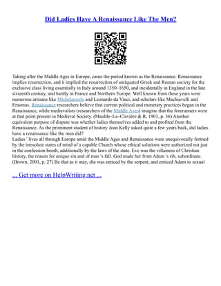 Did Ladies Have A Renaissance Like The Men?
Taking after the Middle Ages in Europe, came the period known as the Renaissance. Renaissance
implies resurrection, and it implied the resurrection of antiquated Greek and Roman society for the
exclusive class living essentially in Italy around 1350–1650, and incidentally in England in the late
sixteenth century, and hardly in France and Northern Europe. Well known from these years were
numerous artisans like Michelangelo and Leonardo da Vinci, and scholars like Machiavelli and
Erasmus. Renaissance researchers believe that current political and monetary practices began in the
Renaissance, while medievalists (researchers of the Middle Ages) imagine that the forerunners were
at that point present in Medieval Society. (Maulde–La–Clavière & R, 1901, p. 36) Another
equivalent purpose of dispute was whether ladies themselves added to and profited from the
Renaissance. As the prominent student of history Joan Kelly asked quite a few years back, did ladies
have a renaissance like the men did?
Ladies ' lives all through Europe amid the Middle Ages and Renaissance were unequivocally formed
by the irresolute states of mind of a capable Church whose ethical solutions were authorized not just
in the confession booth, additionally by the laws of the state. Eve was the villainess of Christian
history, the reason for unique sin and of man 's fall. God made her from Adam 's rib, subordinate.
(Brown, 2001, p. 27) Be that as it may, she was enticed by the serpent, and enticed Adam to sexual
... Get more on HelpWriting.net ...
 