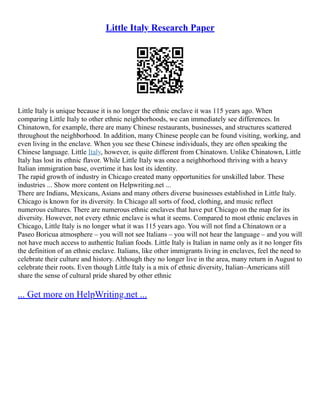 Little Italy Research Paper
Little Italy is unique because it is no longer the ethnic enclave it was 115 years ago. When
comparing Little Italy to other ethnic neighborhoods, we can immediately see differences. In
Chinatown, for example, there are many Chinese restaurants, businesses, and structures scattered
throughout the neighborhood. In addition, many Chinese people can be found visiting, working, and
even living in the enclave. When you see these Chinese individuals, they are often speaking the
Chinese language. Little Italy, however, is quite different from Chinatown. Unlike Chinatown, Little
Italy has lost its ethnic flavor. While Little Italy was once a neighborhood thriving with a heavy
Italian immigration base, overtime it has lost its identity.
The rapid growth of industry in Chicago created many opportunities for unskilled labor. These
industries ... Show more content on Helpwriting.net ...
There are Indians, Mexicans, Asians and many others diverse businesses established in Little Italy.
Chicago is known for its diversity. In Chicago all sorts of food, clothing, and music reflect
numerous cultures. There are numerous ethnic enclaves that have put Chicago on the map for its
diversity. However, not every ethnic enclave is what it seems. Compared to most ethnic enclaves in
Chicago, Little Italy is no longer what it was 115 years ago. You will not find a Chinatown or a
Paseo Boricua atmosphere – you will not see Italians – you will not hear the language – and you will
not have much access to authentic Italian foods. Little Italy is Italian in name only as it no longer fits
the definition of an ethnic enclave. Italians, like other immigrants living in enclaves, feel the need to
celebrate their culture and history. Although they no longer live in the area, many return in August to
celebrate their roots. Even though Little Italy is a mix of ethnic diversity, Italian–Americans still
share the sense of cultural pride shared by other ethnic
... Get more on HelpWriting.net ...
 