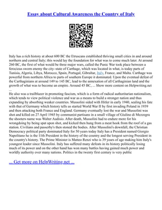 Essay about Cultural Awareness the Country of Italy
Italy has a rich history at about 600 BC the Etruscans established thriving small cities in and around
northern and central Italy; this would lay the foundation for what was to come much later. At around
260 BC, the first of what would be three major wars, called the Punic War took place between a
ferocious sworn enemy the city–state of Carthage, which was located in what, is today parts of
Tunisia, Algeria, Libya, Morocco, Spain, Portugal, Gibraltar, Italy, France, and Malta. Carthage was
powerful from northern Africa to parts of southern Europe it dominated. Upon the eventual defeat of
the Carthaginians at around 149 to 145 BC, lead to the annexation of all Carthaginian land and the
growth of what was to become an empire. Around 45 BC, ... Show more content on Helpwriting.net
...
He also was a trailblazer in promoting fascism, which is a form of radical authoritarian nationalism,
which tends to view political violence and war as a means to build a stronger nation and thus
expanding by absorbing weaker countries. Mussolini sided with Hitler in early 1940, sealing his fate
with that of Germany which history tells us started World War II by first invading Poland in 1939
and then attacking both France and England. Germany eventually lost the war and Mussolini was
shot and killed on 27 April 1945 by communist partisans in a small village of Giulino di Mezzegra
the shooters name was Walter Audisio. After death, Mussolini had to endure more for his
wrongdoing by being spat upon shot, and kicked then hung from a meat hook from the roof of a gas
station. Civilians and passerby's then stoned the bodies. After Mussolini's downfall, the Christian
Democracy political party dominated Italy for 50 years today Italy has a President named Giorgio
Napolitano he is the 11th President in the history of the country and the longest serving President in
the country's history. The Prime Minister is Matteo Renzi who is 39 years of age making him Italy's
youngest leader since Mussolini. Italy has suffered many defeats in its history politically losing
much of its power and on the other hand has won many battles having gained much power and
worldly authority over many nations. Politics in the twenty first century is very public
... Get more on HelpWriting.net ...
 