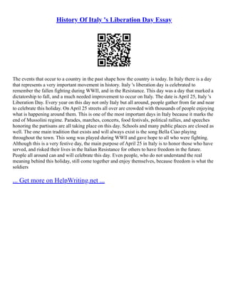 History Of Italy 's Liberation Day Essay
The events that occur to a country in the past shape how the country is today. In Italy there is a day
that represents a very important movement in history. Italy 's liberation day is celebrated to
remember the fallen fighting during WWII, and in the Resistance. This day was a day that marked a
dictatorship to fall, and a much needed improvement to occur on Italy. The date is April 25, Italy 's
Liberation Day. Every year on this day not only Italy but all around, people gather from far and near
to celebrate this holiday. On April 25 streets all over are crowded with thousands of people enjoying
what is happening around them. This is one of the most important days in Italy because it marks the
end of Mussolini regime. Parades, marches, concerts, food festivals, political rallies, and speeches
honoring the partisans are all taking place on this day. Schools and many public places are closed as
well. The one main tradition that exists and will always exist is the song Bella Ciao playing
throughout the town. This song was played during WWll and gave hope to all who were fighting.
Although this is a very festive day, the main purpose of April 25 in Italy is to honor those who have
served, and risked their lives in the Italian Resistance for others to have freedom in the future.
People all around can and will celebrate this day. Even people, who do not understand the real
meaning behind this holiday, still come together and enjoy themselves, because freedom is what the
soldiers
... Get more on HelpWriting.net ...
 