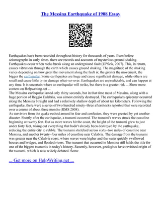The Messina Earthquake of 1908 Essay
Earthquakes have been recorded throughout history for thousands of years. Even before
seismographs in early times, there are records and accounts of mysterious ground shaking.
Earthquakes occur when rocks break along an underground fault (UPSeis, 2007). This, in return,
causes vibrations through the earth which causes ground shaking. The magnitude of the shaking
varies depending on how great the movement along the fault is; the greater the movement, the
bigger the earthquake. Some earthquakes are huge and cause significant damage, while others are
small and cause little or no damage what–so–ever. Earthquakes are unpredictable, and can happen at
any time. It is uncertain where an earthquake will strike, but there is a greater risk ... Show more
content on Helpwriting.net ...
The Messina earthquake lasted only thirty seconds, but in that time most of Messina, along with a
huge portion of Reggio Calabria, was almost entirely destroyed. The earthquake's epicenter occurred
along the Messina Straight and had a relatively shallow depth of about ten kilometers. Following the
earthquake, there were a series of two hundred ninety–three aftershocks reported that were recorded
over a course of about three months (RMS 2008).
As survivors from the quake rushed around in fear and confusion, they were greeted by yet another
disaster. Shortly after the earthquake, a tsunami occurred. The tsunami's waves struck the coastline
beginning at twenty feet. But as more waves hit the coast, the height of the tsunami grew to just
under forty feet, taking out everything that hadn't already been destroyed by the earthquake,
reducing the entire city to rubble. The tsunami stretched across sixty–two miles of coastline near
Messina, and another twenty–four miles of coastline near Calabria. The damage from the tsunami
was greater near the Calabria coast, where waves were higher and the water quickly swallowed
houses and bridges, and flooded rivers. The tsunami that occurred in Messina still holds the title for
one of the biggest tsunamis in today's history. Recently, however, geologists have revisited origin of
the tsunami, which is now widely debated. Some
... Get more on HelpWriting.net ...
 