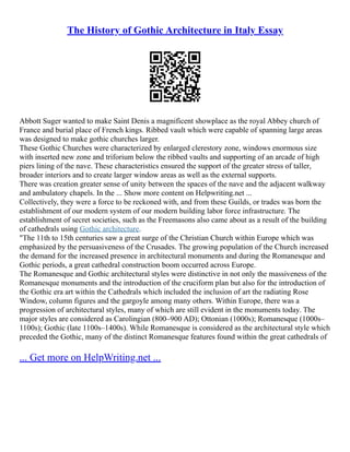 The History of Gothic Architecture in Italy Essay
Abbott Suger wanted to make Saint Denis a magnificent showplace as the royal Abbey church of
France and burial place of French kings. Ribbed vault which were capable of spanning large areas
was designed to make gothic churches larger.
These Gothic Churches were characterized by enlarged clerestory zone, windows enormous size
with inserted new zone and triforium below the ribbed vaults and supporting of an arcade of high
piers lining of the nave. These characteristics ensured the support of the greater stress of taller,
broader interiors and to create larger window areas as well as the external supports.
There was creation greater sense of unity between the spaces of the nave and the adjacent walkway
and ambulatory chapels. In the ... Show more content on Helpwriting.net ...
Collectively, they were a force to be reckoned with, and from these Guilds, or trades was born the
establishment of our modern system of our modern building labor force infrastructure. The
establishment of secret societies, such as the Freemasons also came about as a result of the building
of cathedrals using Gothic architecture.
"The 11th to 15th centuries saw a great surge of the Christian Church within Europe which was
emphasized by the persuasiveness of the Crusades. The growing population of the Church increased
the demand for the increased presence in architectural monuments and during the Romanesque and
Gothic periods, a great cathedral construction boom occurred across Europe.
The Romanesque and Gothic architectural styles were distinctive in not only the massiveness of the
Romanesque monuments and the introduction of the cruciform plan but also for the introduction of
the Gothic era art within the Cathedrals which included the inclusion of art the radiating Rose
Window, column figures and the gargoyle among many others. Within Europe, there was a
progression of architectural styles, many of which are still evident in the monuments today. The
major styles are considered as Carolingian (800–900 AD); Ottonian (1000s); Romanesque (1000s–
1100s); Gothic (late 1100s–1400s). While Romanesque is considered as the architectural style which
preceded the Gothic, many of the distinct Romanesque features found within the great cathedrals of
... Get more on HelpWriting.net ...
 