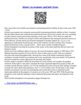 history As germany and italy Essay
How successful were Giolitti's government in promoting political stability in Italy in the years 1903
–1914?
Giolitti's government was extremely unsuccessful in promoting political stability in Italy. It seemed
that the Italian liberal state suffered from political divisions all over the country; this was something
no other Liberal western power had experience in the years 1903 to 1914. However under the
'political divisions', Giolitti was trying to reform and modernise Italy during his periods in power as
Prime Minister. Giolitti and his government attempted to broaden support for Liberalism by
appealing to traditionally hostile groups such as the Catholics and the working–class, created a
grand trasformismo (a key concept used to ... Show more content on Helpwriting.net ...
Giolitti attempted to develop the economy of the south; on the other hand they did not want to be
helped as much.
Giolitti received a different sphere of success. He received moderate support in 1909 and in 1911.
Making him prime minister not twice but five times in later years to come. However, political
divisions still existed throughout Italy, showing how some of the Italian community lacked in
confidence towards Giolitti's government and it only seemed that in the years before 1914 political
divisions around the country appeared to be growing only further.
Giolitti sought to somehow defuse the discontent by social reforms, for example, the gradual
extension of the right to vote and to conciliate the major organized opposition groups in Italy, the
socialists and the Roman Catholics. In 1912 the introduction of the universal male suffrage extended
to nearly the entire adult male population, from 3.3 to 8.6 million men. On the hand, in the sough,
Giolitti's government were less accommodating and would often resort to traditional styled
repressing methods in the progress of a protest, as in the years 1903 and 1904. With the growing
prosperity in the north the alienation, lead to industrial discontent and under–development in the
south.
While Giolitti attempted to win nationalist support through war,
... Get more on HelpWriting.net ...
 