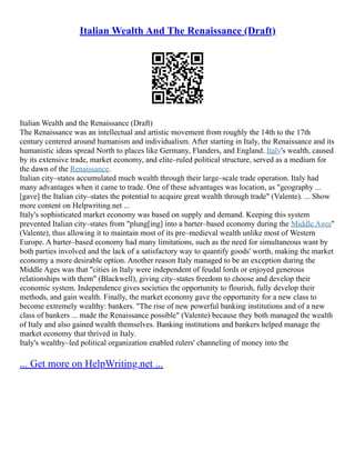 Italian Wealth And The Renaissance (Draft)
Italian Wealth and the Renaissance (Draft)
The Renaissance was an intellectual and artistic movement from roughly the 14th to the 17th
century centered around humanism and individualism. After starting in Italy, the Renaissance and its
humanistic ideas spread North to places like Germany, Flanders, and England. Italy's wealth, caused
by its extensive trade, market economy, and elite–ruled political structure, served as a medium for
the dawn of the Renaissance.
Italian city–states accumulated much wealth through their large–scale trade operation. Italy had
many advantages when it came to trade. One of these advantages was location, as "geography ...
[gave] the Italian city–states the potential to acquire great wealth through trade" (Valente). ... Show
more content on Helpwriting.net ...
Italy's sophisticated market economy was based on supply and demand. Keeping this system
prevented Italian city–states from "plung[ing] into a barter–based economy during the Middle Ages"
(Valente), thus allowing it to maintain most of its pre–medieval wealth unlike most of Western
Europe. A barter–based economy had many limitations, such as the need for simultaneous want by
both parties involved and the lack of a satisfactory way to quantify goods' worth, making the market
economy a more desirable option. Another reason Italy managed to be an exception during the
Middle Ages was that "cities in Italy were independent of feudal lords or enjoyed generous
relationships with them" (Blackwell), giving city–states freedom to choose and develop their
economic system. Independence gives societies the opportunity to flourish, fully develop their
methods, and gain wealth. Finally, the market economy gave the opportunity for a new class to
become extremely wealthy: bankers. "The rise of new powerful banking institutions and of a new
class of bankers ... made the Renaissance possible" (Valente) because they both managed the wealth
of Italy and also gained wealth themselves. Banking institutions and bankers helped manage the
market economy that thrived in Italy.
Italy's wealthy–led political organization enabled rulers' channeling of money into the
... Get more on HelpWriting.net ...
 