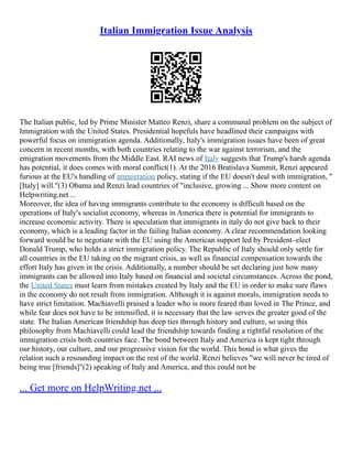 Italian Immigration Issue Analysis
The Italian public, led by Prime Minister Matteo Renzi, share a communal problem on the subject of
Immigration with the United States. Presidential hopefuls have headlined their campaigns with
powerful focus on immigration agenda. Additionally, Italy's immigration issues have been of great
concern in recent months, with both countries relating to the war against terrorism, and the
emigration movements from the Middle East. RAI news of Italy suggests that Trump's harsh agenda
has potential, it does comes with moral conflict(1). At the 2016 Bratislava Summit, Renzi appeared
furious at the EU's handling of immigration policy, stating if the EU doesn't deal with immigration, "
[Italy] will."(3) Obama and Renzi lead countries of "inclusive, growing ... Show more content on
Helpwriting.net ...
Moreover, the idea of having immigrants contribute to the economy is difficult based on the
operations of Italy's socialist economy, whereas in America there is potential for immigrants to
increase economic activity. There is speculation that immigrants in italy do not give back to their
economy, which is a leading factor in the failing Italian economy. A clear recommendation looking
forward would be to negotiate with the EU using the American support led by President–elect
Donald Trump, who holds a strict immigration policy. The Republic of Italy should only settle for
all countries in the EU taking on the migrant crisis, as well as financial compensation towards the
effort Italy has given in the crisis. Additionally, a number should be set declaring just how many
immigrants can be allowed into Italy based on financial and societal circumstances. Across the pond,
the United States must learn from mistakes created by Italy and the EU in order to make sure flaws
in the economy do not result from immigration. Although it is against morals, immigration needs to
have strict limitation. Machiavelli praised a leader who is more feared than loved in The Prince, and
while fear does not have to be intensified, it is necessary that the law serves the greater good of the
state. The Italian American friendship has deep ties through history and culture, so using this
philosophy from Machiavelli could lead the friendship towards finding a rightful resolution of the
immigration crisis both countries face. The bond between Italy and America is kept tight through
our history, our culture, and our progressive vision for the world. This bond is what gives the
relation such a resounding impact on the rest of the world. Renzi believes "we will never be tired of
being true [friends]"(2) speaking of Italy and America, and this could not be
... Get more on HelpWriting.net ...
 