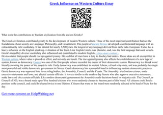 Greek Influence on Western Culture Essay
What were the contributions to Western civilization from the ancient Greeks?
The Greek civilization contributed greatly to the development of modern Western culture. Three of the most important contribution that are the
foundations of our society are Language, Philosophy, and Government. The people of ancient Greece developed a sophisticated language with an
extraordinarily rich vocabulary. It has existed for nearly 3,500 years, the longest of any language derived from early Indo–European. It also has a
heavy influence on the English speaking civilization of the West. Like English Greek, was phonetic, and, was the first language that used vowels.
Greek's incredibly diverse vocabulary also influenced and contributed to modern English....show more content...
He also stated that people should rise up against tyranny. He said that all men have a duty to disobey bad orders. These ideas are all exemplified in
Western culture, where value is placed on effort, and not only and result. The rise against tyranny also affects the establishment of a new type of
system, known as democracy. Greece was one of the first people to have recorded the events of their democratic system. Democracy is a Greek word
literally meaning the power of the people to rule. Early democracy was established in ancient Athens, a Greek city–state, and was probably the single
most powerful and stable democratic government in Greece. Greek democracy has a powerful hand in influencing modern democratic practices.
Greek democracy was separated into three ruling bodies, the Assembly, Council, and the Courts. The Assembly, tried serious crimes, made
executive statements and laws, and elected certain officials. It is very similar to the modern day Senate who also approve executive statements,
make laws and elect certain officials. Like modern democratic government the Assembly made decisions based on majority rule. The Council, or
Council of 500, was a board made up of five hundred citizens who were randomly chosen to become part of this board. All citizens could hold a
position in the council, and could be elected twice in one lifetime. Citizens that were on the board were randomly selected to be head of State for the
day.
Get more content on HelpWriting.net
 