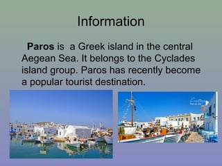 Information
Paros is a Greek island in the central
Aegean Sea. It belongs to the Cyclades
island group. Paros has recently become
a popular tourist destination.
 