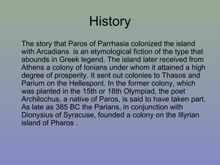 History
The story that Paros of Parrhasia colonized the island
with Arcadians is an etymological fiction of the type that
abounds in Greek legend. The island later received from
Athens a colony of Ionians under whom it attained a high
degree of prosperity. It sent out colonies to Thasos and
Parium on the Hellespont. In the former colony, which
was planted in the 15th or 18th Olympiad, the poet
Archilochus, a native of Paros, is said to have taken part.
As late as 385 BC the Parians, in conjunction with
Dionysius of Syracuse, founded a colony on the Illyrian
island of Pharos .
 