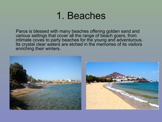 1. Beaches
Paros is blessed with many beaches offering golden sand and
various settings that cover all the range of beach goers, from
intimate coves to party beaches for the young and adventurous.
Its crystal clear waters are etched in the memories of its visitors
enriching their winters.
 