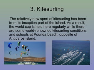 3. Kitesurfing
The relatively new sport of kitesurfing has been
from its inception part of the island. As a result,
the world cup is held here regularly while there
are some world-renowned kitesurfing conditions
and schools at Pounda beach, opposite of
Antiparos island.
 