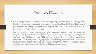 Θεσμικό Πλαίσιο
• Στο Σύνταγμα της Ελλάδας του 2001 κατοχυρώθηκε συνταγματικά η λειτουργία του
Σ.Α.Ε. γεγονός που αποδεικνύει τη σημασία του Συμβουλίου Απόδημου Ελληνισμού
για το ελληνικό κράτος. Ωστόσο, η λειτουργία του Σ.Α.Ε. το 2010, μετά από 15
χρόνια λειτουργίας κατέστη ανενεργή.
• Με το Ν.2413/1996, επιχειρήθηκε μία συνολική ρύθμιση των θεμάτων της
ελληνόγλωσσης εκπαίδευσης. Επρόκειτο για ότι πιο σημαντικό είχε νομοθετήσει το
ελληνικό κοινοβούλιο για τους Έλληνες της διασποράς. Για πρώτη φορά έγινε
απόπειρα μετατόπισης από το προηγούμενο ελλαδοκεντρικό εκπαιδευτικό μοντέλο σε
ελληνοκεντρικό εκπαιδευτικό μοντέλο, καθώς ελήφθησαν υπόψη οι διαπολιτισμικές
συνθήκες των κοινωνιών που διαβίωναν οι Έλληνες της διασποράς
 