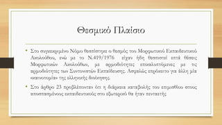 Θεσμικό Πλαίσιο
• Στο συγκεκριμένο Νόμο θεσπίστηκε ο θεσμός του Μορφωτικού Εκπαιδευτικού
Ακολούθου, ενώ με το Ν.419/1976 είχαν ήδη θεσπιστεί επτά θέσεις
Μορφωτικών Ακολούθων, με αρμοδιότητες επικαλυπτόμενες με τις
αρμοδιότητες των Συντονιστών Εκπαίδευσης. Ασφαλώς επρόκειτο για άλλη μία
«καινοτομία» της ελληνικής διοίκησης.
• Στο άρθρο 23 προβλέπονταν ότι η διάρκεια καταβολής του επιμισθίου στους
αποσπασμένους εκπαιδευτικούς στο εξωτερικό θα ήταν πενταετής
 