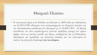Θεσμικό Πλαίσιο
• Η οικονομική κρίση στην Ελλάδα που ξεκίνησε το 2009 αλλά και παθογένειες
του Ν.2413/1996 οδήγησαν στην αναπροσαρμογή του θεσμικού πλαισίου για
την ελληνόγλωσση εκπαίδευση στο εξωτερικό με το Ν.4027/2011 . Η βασική
κατεύθυνση του νέου νομοθετήματος γίνονταν προδήλως φανερή στο πρώτο
άρθρο, όπου ως σκοπός, μεταξύ των άλλων, αναφέρονταν και «η διδασκαλία,
καλλιέργεια και προώθηση της ελληνικής γλώσσας και του πολιτισμού σε
πολίτες της ελληνικής διασποράς και του κόσμου».
 