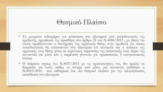 Θεσμικό Πλαίσιο
• Το μειωμένο ενδιαφέρον για απόσπαση στο εξωτερικό από εκπαιδευτικούς της
ημεδαπής, προκάλεσε την προσθήκη στο άρθρο 35 του Ν.4186/2013 , με βάση την
οποία προβλέπονταν η διατήρηση της οργανικής θέσης στην ημεδαπή για όσους
εκπαιδευτικούς θα αποσπώνταν στο εξωτερικό επί πενταετία και η απώλεια της
οργανικής τους θέσης μόνο σε περίπτωση παράτασης της απόσπασής τους πέραν της
πενταετίας και μόνο εάν η παράταση γίνονταν για προσωπικούς ή οικογενειακούς
λόγους
• Η διάρκεια ισχύος του Ν.4027/2011 με τις τροποποιήσεις του, δεν έμελλε να
διαρκέσει για πολύ, καθώς το ύστερα από μόλις μία πενταετία, εκδόθηκε ο
Ν.4415/2016 που καθιέρωσε ένα νέο θεσμικό πλαίσιο για την ελληνόγλωσση
εκπαίδευση στο εξωτερικό
 