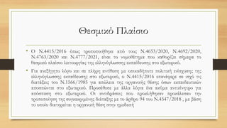 Θεσμικό Πλαίσιο
• Ο Ν.4415/2016 όπως τροποποιήθηκε από τους Ν.4653/2020, Ν.4692/2020,
Ν.4763/2020 και Ν.4777/2021, είναι το νομοθέτημα που καθορίζει σήμερα το
θεσμικό πλαίσιο λειτουργίας της ελληνόγλωσσης εκπαίδευσης στο εξωτερικό.
• Για ανεξήγητο λόγο και σε πλήρη αντίθεση με οποιαδήποτε πολιτική ενίσχυσης της
ελληνόγλωσσης εκπαίδευσης στο εξωτερικό, ο Ν.4415/2016 επανάφερε σε ισχύ τις
διατάξεις του Ν.1566/1985 για απώλεια της οργανικής θέσης όσων εκπαιδευτικών
αποσπώνται στο εξωτερικό. Προσέθεσε με άλλα λόγια ένα ακόμα αντικίνητρο για
απόσπαση στο εξωτερικό. Οι αντιδράσεις που προκλήθηκαν προκάλεσαν την
τροποποίηση της συγκεκριμένης διάταξης με το άρθρο 94 του Ν.4547/2018 , με βάση
το οποίο διατηρείται η οργανική θέση στην ημεδαπή
 