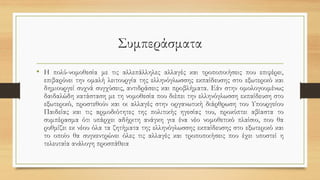 Συμπεράσματα
• Η πολύ-νομοθεσία με τις αλλεπάλληλες αλλαγές και τροποποιήσεις που επιφέρει,
επιβαρύνει την ομαλή λειτουργία της ελληνόγλωσσης εκπαίδευσης στο εξωτερικό και
δημιουργεί συχνά συγχύσεις, αντιδράσεις και προβλήματα. Εάν στην ομολογουμένως
δαιδαλώδη κατάσταση με τη νομοθεσία που διέπει την ελληνόγλωσση εκπαίδευση στο
εξωτερικό, προστεθούν και οι αλλαγές στην οργανωτική διάρθρωση του Υπουργείου
Παιδείας και τις αρμοδιότητες της πολιτικής ηγεσίας του, προκύπτει αβίαστα το
συμπέρασμα ότι υπάρχει αδήριτη ανάγκη για ένα νέο νομοθετικό πλαίσιο, που θα
ρυθμίζει εκ νέου όλα τα ζητήματα της ελληνόγλωσσης εκπαίδευσης στο εξωτερικό και
το οποίο θα συγκεντρώνει όλες τις αλλαγές και τροποποιήσεις που έχει υποστεί η
τελευταία ανάλογη προσπάθεια
 