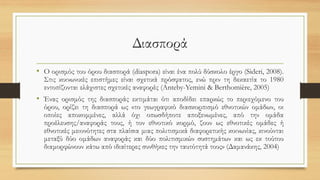 Διασπορά
• Ο ορισμός του όρου διασπορά (diaspora) είναι ένα πολύ δύσκολο έργο (Sideri, 2008).
Στις κοινωνικές επιστήμες είναι σχετικά πρόσφατος, ενώ πριν τη δεκαετία το 1980
εντοπίζονται ελάχιστες σχετικές αναφορές (Anteby-Yemini & Berthomière, 2005)
• Ένας ορισμός της διασποράς εκτιμάται ότι αποδίδει επαρκώς το περιεχόμενο του
όρου, ορίζει τη διασπορά ως «το γεωγραφικό διασκορπισμό εθνοτικών ομάδων, οι
οποίες αποκομμένες, αλλά όχι οπωσδήποτε αποξενωμένες, από την ομάδα
προέλευσης/αναφοράς τους, ή τον εθνοτικό κορμό, ζουν ως εθνοτικές ομάδες ή
εθνοτικές μειονότητες στα πλαίσια μιας πολιτισμικά διαφορετικής κοινωνίας, κινούνται
μεταξύ δύο ομάδων αναφοράς και δύο πολιτισμικών συστημάτων και ως εκ τούτου
διαμορφώνουν κάτω από ιδιαίτερες συνθήκες την ταυτότητά τους» (Δαμανάκης, 2004)
 