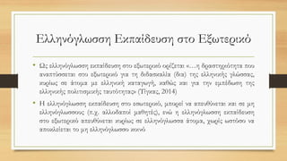 Ελληνόγλωσση Εκπαίδευση στο Εξωτερικό
• Ως ελληνόγλωσση εκπαίδευση στο εξωτερικό ορίζεται «…η δραστηριότητα που
αναπτύσσεται στο εξωτερικό για τη διδασκαλία (δια) της ελληνικής γλώσσας,
κυρίως σε άτομα με ελληνική καταγωγή, καθώς και για την εμπέδωση της
ελληνικής πολιτισμικής ταυτότητας» (Τίγκας, 2014)
• Η ελληνόγλωσση εκπαίδευση στο εσωτερικό, μπορεί να απευθύνεται και σε μη
ελληνόγλωσσους (π.χ. αλλοδαποί μαθητές), ενώ η ελληνόγλωσση εκπαίδευση
στο εξωτερικό απευθύνεται κυρίως σε ελληνόγλωσσα άτομα, χωρίς ωστόσο να
αποκλείεται το μη ελληνόγλωσσο κοινό
 