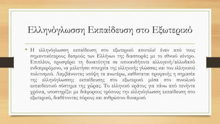 Ελληνόγλωσση Εκπαίδευση στο Εξωτερικό
• Η ελληνόγλωσση εκπαίδευση στο εξωτερικό αποτελεί έναν από τους
σημαντικότερους δεσμούς των Ελλήνων της διασποράς με το εθνικό κέντρο.
Επιπλέον, προσφέρει τη δυνατότητα σε οποιανδήποτε αλλογενή/αλλοδαπό
ενδιαφερόμενο, να μελετήσει στοιχεία της ελληνικής γλώσσας και του ελληνικού
πολιτισμού. Λαμβάνοντας υπόψη τα ανωτέρω, καθίσταται προφανής η σημασία
της ελληνόγλωσσης εκπαίδευσης στο εξωτερικό μέσα στο συνολικό
εκπαιδευτικό σύστημα της χώρας. Το ελληνικό κράτος για πάνω από πενήντα
χρόνια, υποστηρίζει με διάφορους τρόπους την ελληνόγλωσση εκπαίδευση στο
εξωτερικό, διαθέτοντας πόρους και ανθρώπινο δυναμικό
 