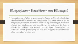 Ελληνόγλωσση Εκπαίδευση στο Εξωτερικό
• Προκειμένου να ρυθμίσει τα αναφυόμενα ζητήματα, η ελληνική πολιτεία έχει
προβεί σε ένα πλήθος νομοθετικών παρεμβάσεων. Στην ουσία πρόκειται για μία
συνεχιζόμενη διαδικασία, που εκκινεί πάντα από την ίδια αφετηρία, που είναι η
ρύθμιση των προβλημάτων που εντοπίζονται ότι υπάρχουν. Ωστόσο, οι
αλλεπάλληλες αλλαγές στο θεσμικό πλαίσιο έχουν δημιουργήσει ένα
δαιδαλώδες καθεστώς λειτουργίας, που είναι πολύ αμφίβολο εάν και κατά πόσο
τελικά επιτυγχάνει το στόχο του.
 