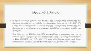 Θεσμικό Πλαίσιο
• Η πρώτη απόπειρα ρύθμισης των θεμάτων της ελληνόγλωσσης εκπαίδευσης στο
εξωτερικό σημειώνεται την περίοδο της δικτατορίας όπου με το Ν.Δ. 695/1970
μεταξύ άλλων καθορίζονταν οι φορείς παροχής ελληνόγλωσσης εκπαίδευσης στο
εξωτερικό και οι εκπαιδευτικοί που μπορούσαν να διδάξουν στις σχολικές μονάδες του
εξωτερικού
• Στο Σύνταγμα της Ελλάδας του 1975, κατοχυρώθηκε η υποχρέωση που έχει το
ελληνικό κράτος να μεριμνά για τους απόδημους Έλληνες . Την ίδια χρονιά εκδόθηκαν
τα Π.Δ. 161/1975 και Π.Δ. 583/1975 όπου καθορίζονταν αρχικά οκτώ θέσεις
Εκπαιδευτικών Συμβούλων για την Εκπαίδευση των Ελληνοπαίδων στο εξωτερικό
 