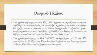 Θεσμικό Πλαίσιο
• Ένα χρόνο αργότερα, με το Ν.419/1976 άρχισαν να εμφανίζονται τα πρώτα
προβλήματα πολύ-νομοθεσίας και επικάλυψης αρμοδιοτήτων, καθώς στο άρθρο
84 προβλέπονταν η σύσταση επτά θέσεων Μορφωτικών Συμβούλων, χωρίς
σαφής αρμοδιότητες, στις Πρεσβείες της Ελλάδας στη Βόννη, τη Λευκωσία, το
Κάιρο, το Λονδίνο, το Παρίσι, τη Ρώμη και την Ουάσιγκτον
• Ένα χρόνο αργότερα, με το Π.Δ. 730/1977 καταργήθηκαν τα Π.Δ. του 1975
που όριζαν τις 16 έδρες των Εκπαιδευτικών Συμβούλων και δημιουργήθηκαν
25 θέσεις Εκπαιδευτικών Συμβούλων στο εξωτερικό.
 