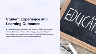 Student Experience and
Learning Outcomes
At Greek Language School Melbourne, students have the opportunity to
immerse themselves in Greek culture through various activities and
events. By the end of their course, students will gain fluency in Greek and
a deep appreciation for the rich heritage and traditions.
 