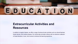 Extracurricular Activities and
Resources
In addition to regular classes, we offer a range of extracurricular activities such as cultural festivals,
Greek dances, and cooking classes. Our school also provides a library with an extensive collection
of Greek literature, music, and movies to enhance the learning experience.
 