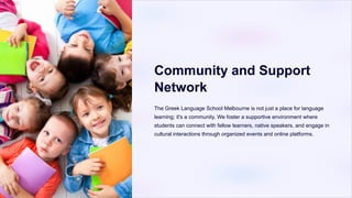 Community and Support
Network
The Greek Language School Melbourne is not just a place for language
learning; it's a community. We foster a supportive environment where
students can connect with fellow learners, native speakers, and engage in
cultural interactions through organized events and online platforms.
 