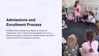 Admissions and
Enrollment Process
Enrolling at Greek Language School Melbourne is simple and
straightforward. Visit our website, fill out the application form, and our
friendly staff will guide you through the enrollment process. We welcome
students of all levels, from beginners to advanced.
 