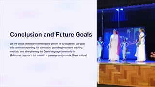 Conclusion and Future Goals
We are proud of the achievements and growth of our students. Our goal
is to continue expanding our curriculum, providing innovative teaching
methods, and strengthening the Greek language community in
Melbourne. Join us in our mission to preserve and promote Greek culture!
 