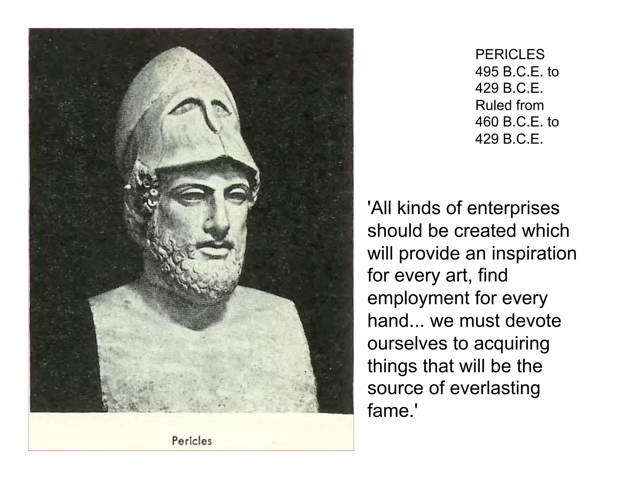 PERICLES
             495 B.C.E. to
             429 B.C.E.
             Ruled from
             460 B.C.E. to
             429 B.C.E.




'All kinds of enterprises
should be created which
will provide an inspiration
for every art, find
employment for every
hand... we must devote
ourselves to acquiring
things that will be the
source of everlasting
fame.'
 