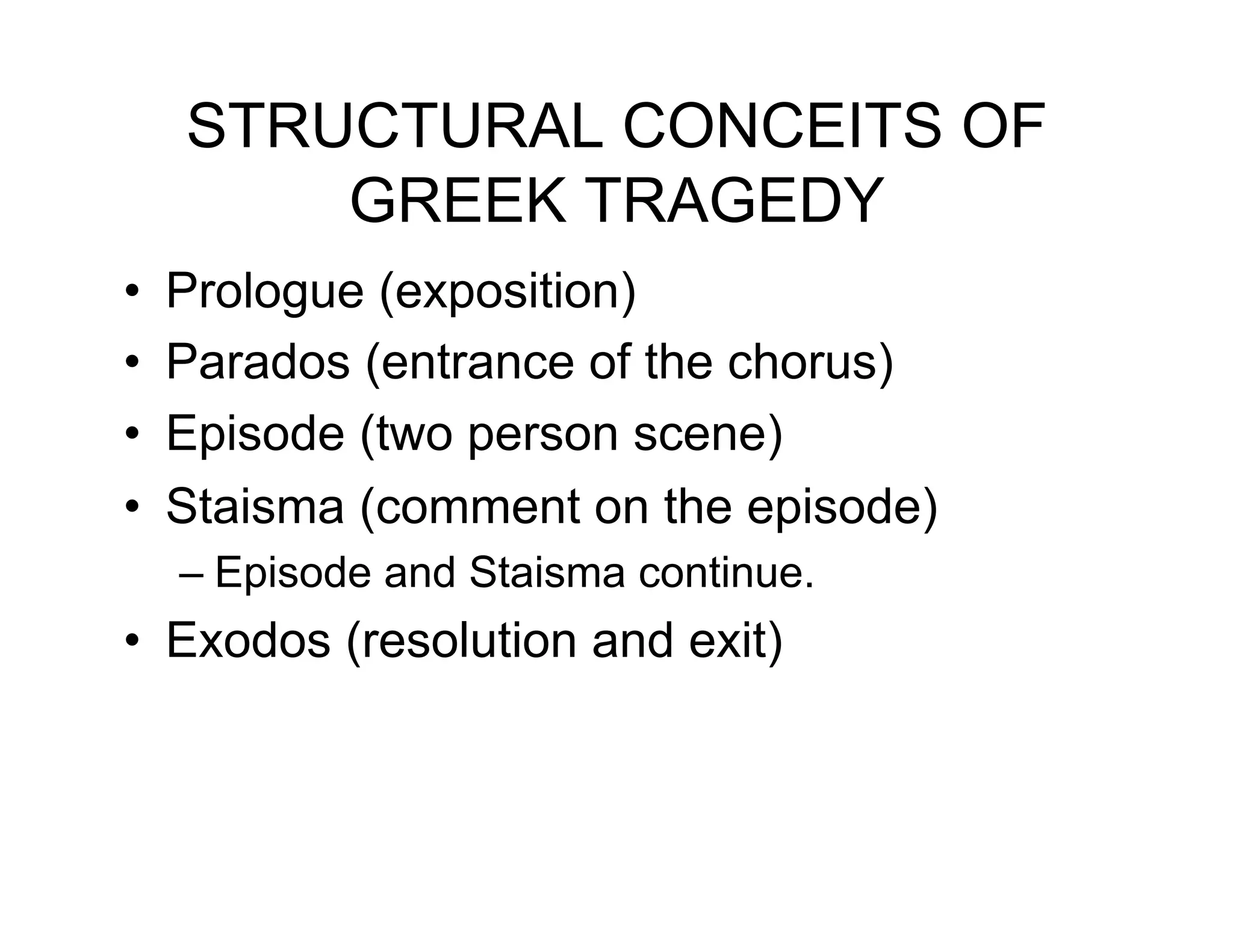 STRUCTURAL CONCEITS OF
         GREEK TRAGEDY
•!   Prologue (exposition)
•!   Parados (entrance of the chorus)
•!   Episode (two person scene)
•!   Staisma (comment on the episode)
     –! Episode and Staisma continue.
•! Exodos (resolution and exit)
 