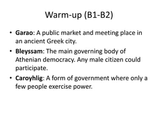 Warm-up (B1-B2)
• Garao: A public market and meeting place in
an ancient Greek city.
• Bleyssam: The main governing body of
Athenian democracy. Any male citizen could
participate.
• Caroyhlig: A form of government where only a
few people exercise power.

 