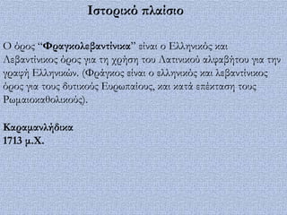 Ιστορικό πλαίσιο

Ο όρος “Υραγκολεβαντίνικα” είναι ο Ελληνικός και
Λεβαντίνικος όρος για τη χρήση του Λατινικού αλφαβήτου για την
γραφή Ελληνικών. (Υράγκος είναι ο ελληνικός και λεβαντίνικος
όρος για τους δυτικούς Ευρωπαίους, και κατά επέκταση τους
Ρωμαιοκαθολικούς).

Kαραμανλήδικα
1713 μ.Φ.
 